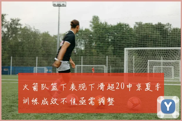 火箭队篮下表现下滑超20申京夏季训练成效不佳亟需调整