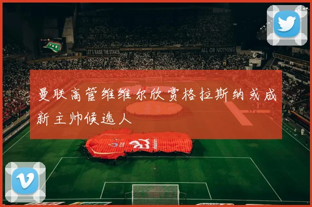 曼联高管维维尔欣赏格拉斯纳或成新主帅候选人