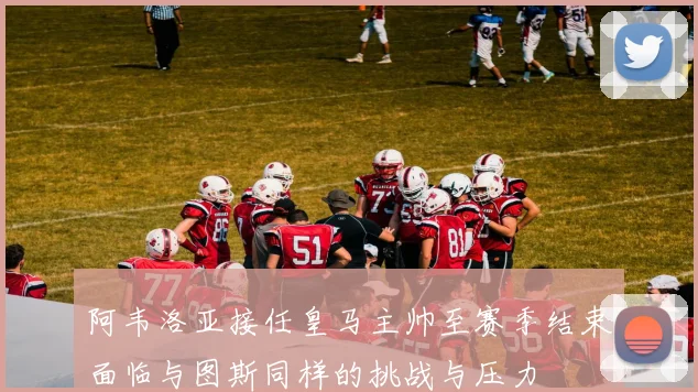 阿韦洛亚接任皇马主帅至赛季结束面临与图斯同样的挑战与压力