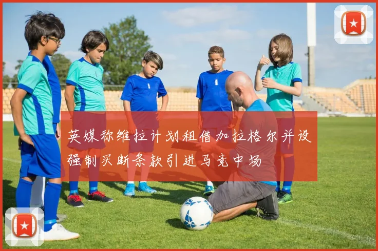 英媒称维拉计划租借加拉格尔并设强制买断条款引进马竞中场