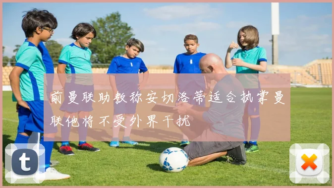 前曼联助教称安切洛蒂适合执掌曼联他将不受外界干扰