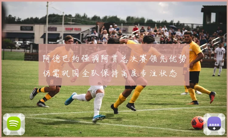 阿德巴约强调阿贾总决赛领先优势仍需巩固全队保持高度专注状态