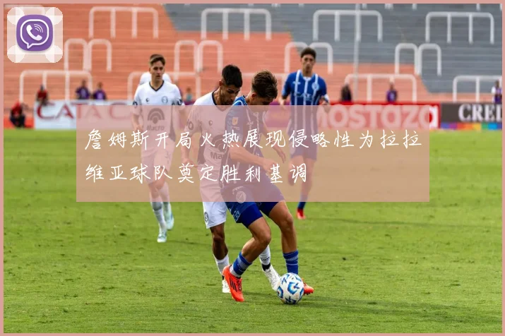 詹姆斯开局火热展现侵略性为拉拉维亚球队奠定胜利基调