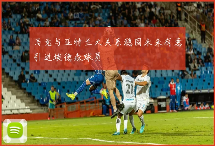 马竞与亚特兰大关系稳固未来有意引进埃德森球员