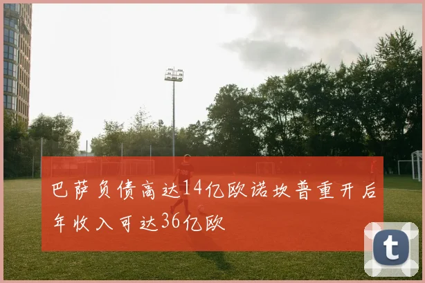 巴萨负债高达14亿欧诺坎普重开后年收入可达36亿欧