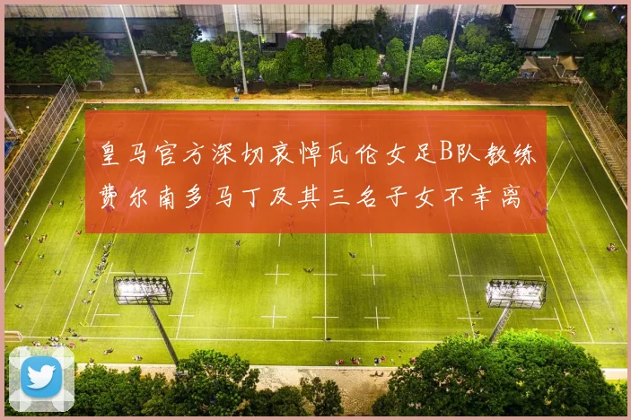 皇马官方深切哀悼瓦伦女足B队教练费尔南多马丁及其三名子女不幸离世