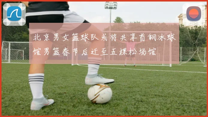 北京男女篮球队或将共享首钢冰球馆男篮春节后迁至五棵松场馆