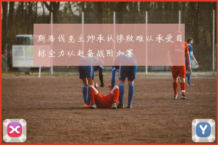 斯洛伐克主帅承认惨败难以承受目标全力以赴备战附加赛