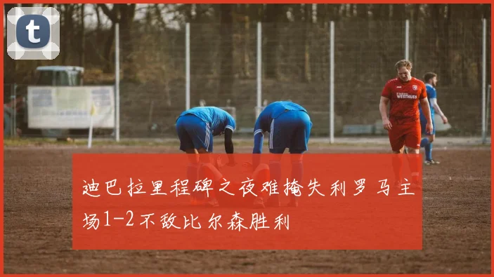 迪巴拉里程碑之夜难掩失利罗马主场1-2不敌比尔森胜利