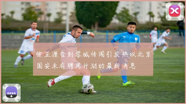 徐正源告别蓉城传闻引发热议北京国安未有聘用计划的最新消息