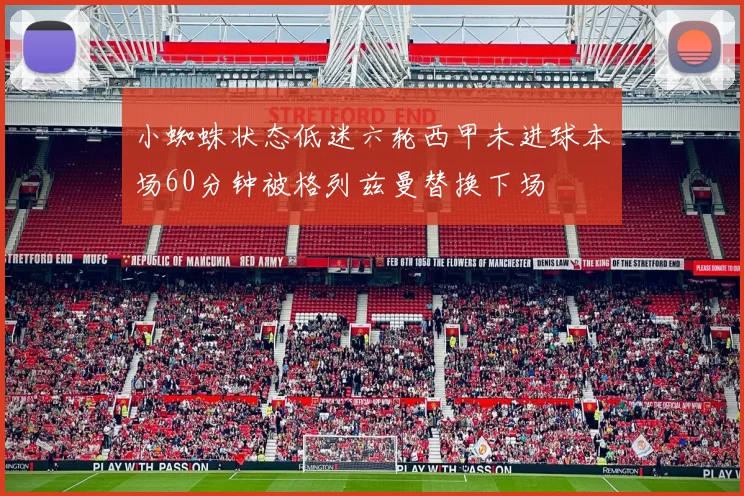 小蜘蛛状态低迷六轮西甲未进球本场60分钟被格列兹曼替换下场