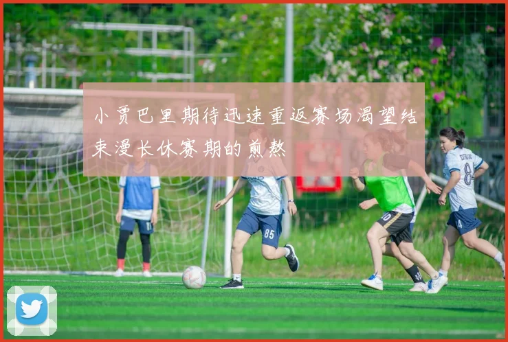 小贾巴里期待迅速重返赛场渴望结束漫长休赛期的煎熬