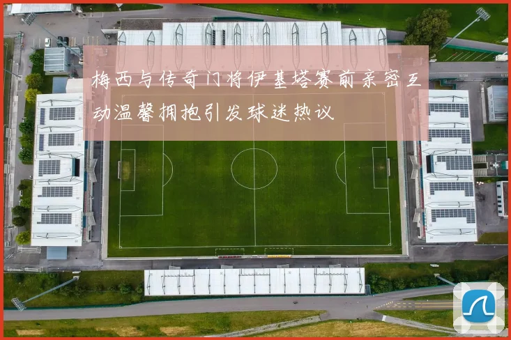 梅西与传奇门将伊基塔赛前亲密互动温馨拥抱引发球迷热议