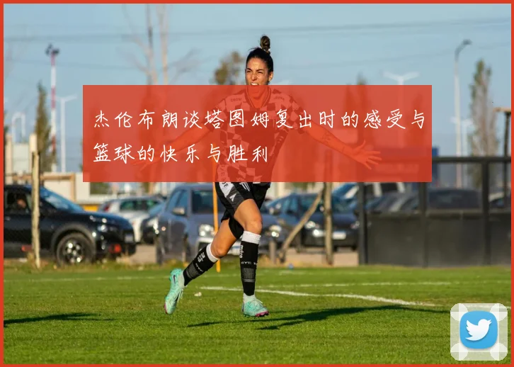 杰伦布朗谈塔图姆复出时的感受与篮球的快乐与胜利