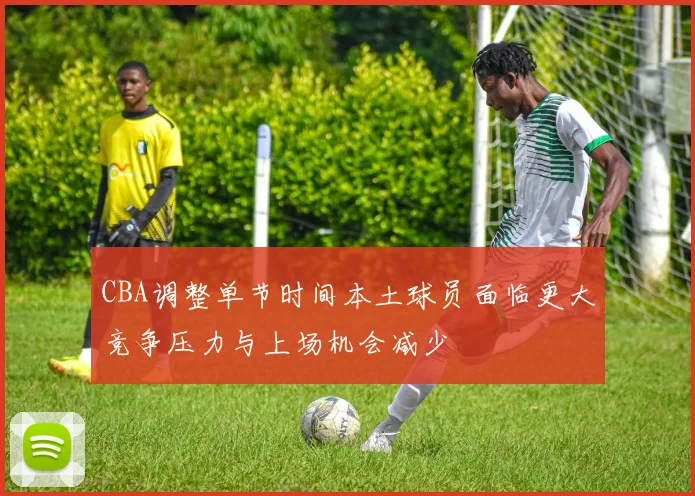 CBA调整单节时间本土球员面临更大竞争压力与上场机会减少