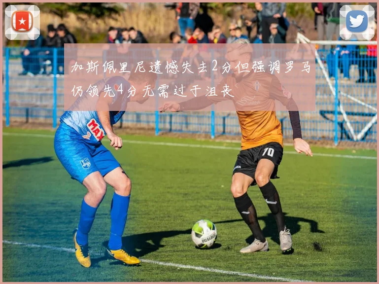 加斯佩里尼遗憾失去2分但强调罗马仍领先4分无需过于沮丧