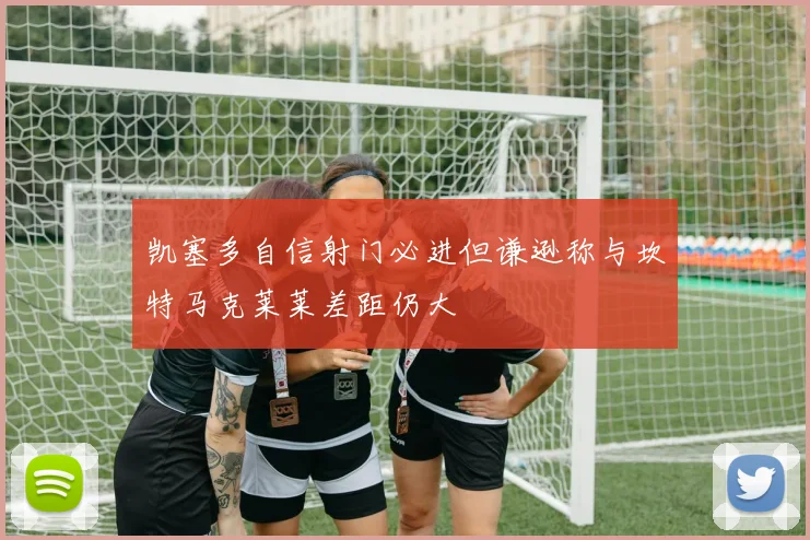 凯塞多自信射门必进但谦逊称与坎特马克莱莱差距仍大