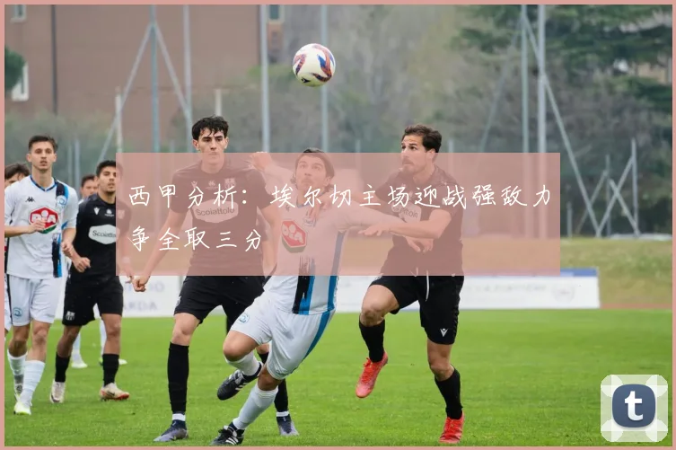 西甲分析：埃尔切主场迎战强敌力争全取三分