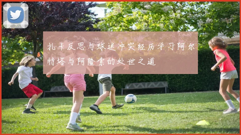 扎卡反思与球迷冲突经历学习阿尔特塔与阿隆索的处世之道