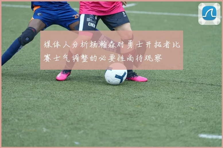 媒体人分析杨瀚森对勇士开拓者比赛士气调整的必要性尚待观察