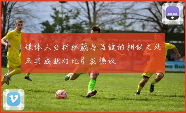 媒体人分析林葳与马健的相似之处及其成就对比引发热议