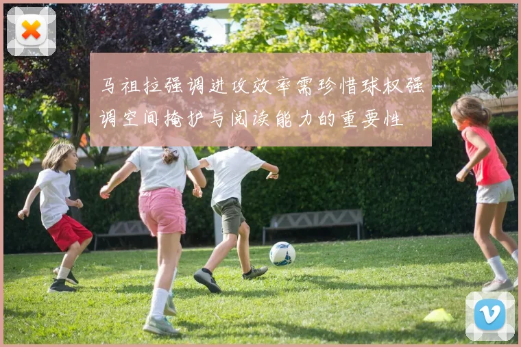 马祖拉强调进攻效率需珍惜球权强调空间掩护与阅读能力的重要性