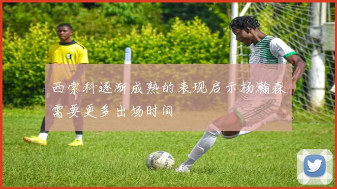 西索科逐渐成熟的表现启示杨瀚森需要更多出场时间