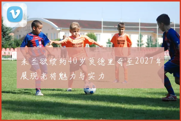 米兰欲续约40岁莫德里奇至2027年展现老将魅力与实力