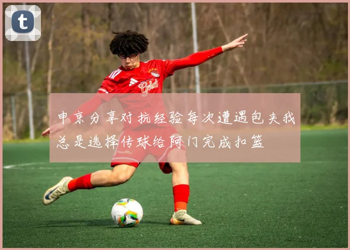 申京分享对抗经验每次遭遇包夹我总是选择传球给阿门完成扣篮