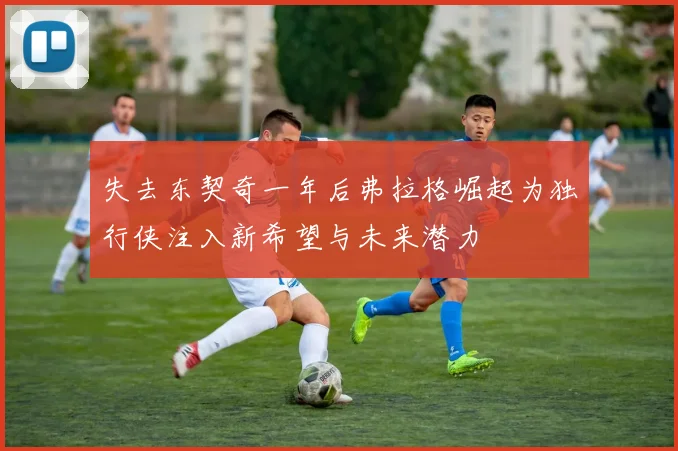 失去东契奇一年后弗拉格崛起为独行侠注入新希望与未来潜力