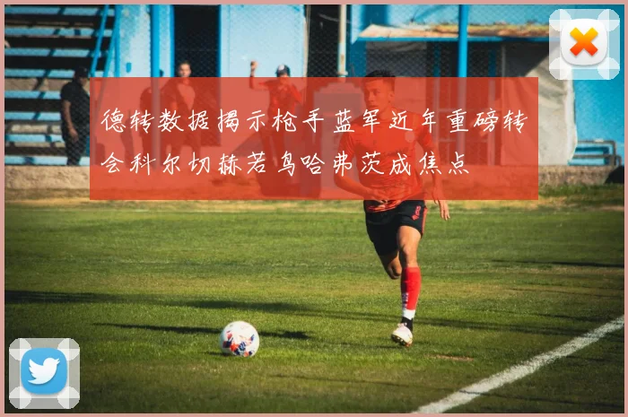 德转数据揭示枪手蓝军近年重磅转会科尔切赫若鸟哈弗茨成焦点