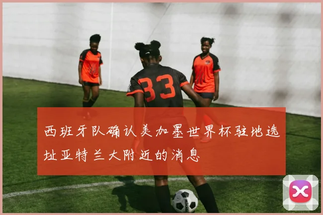 西班牙队确认美加墨世界杯驻地选址亚特兰大附近的消息