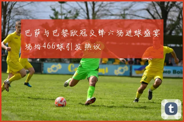 巴萨与巴黎欧冠交锋六场进球盛宴场均466球引发热议