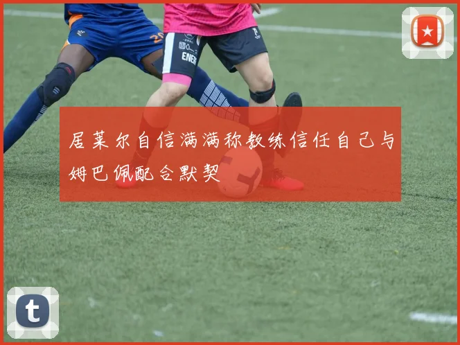 居莱尔自信满满称教练信任自己与姆巴佩配合默契