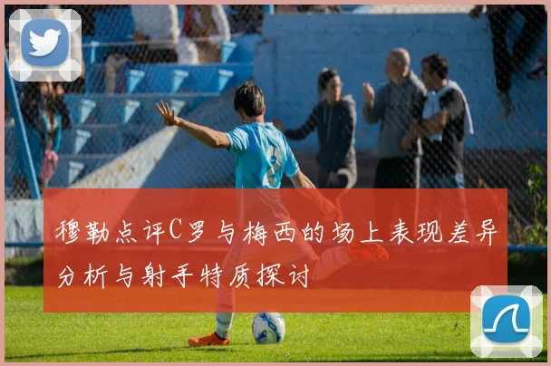 穆勒点评C罗与梅西的场上表现差异分析与射手特质探讨