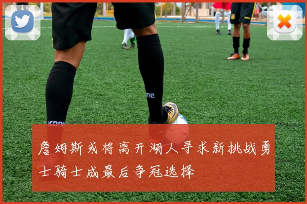 詹姆斯或将离开湖人寻求新挑战勇士骑士成最后争冠选择