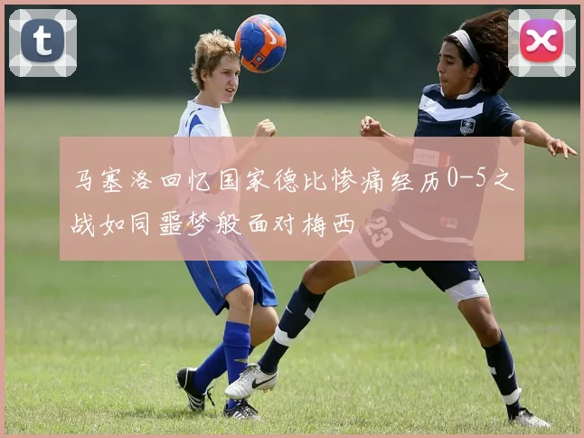 马塞洛回忆国家德比惨痛经历0-5之战如同噩梦般面对梅西