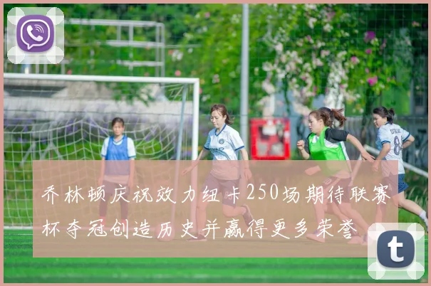 乔林顿庆祝效力纽卡250场期待联赛杯夺冠创造历史并赢得更多荣誉