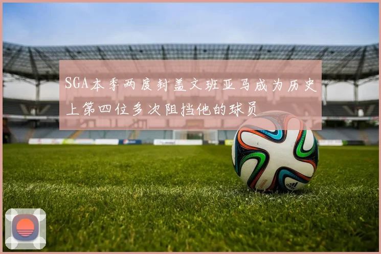 SGA本季两度封盖文班亚马成为历史上第四位多次阻挡他的球员