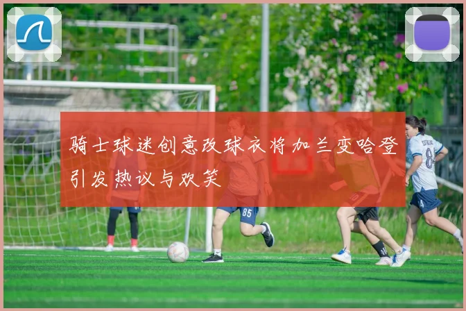 骑士球迷创意改球衣将加兰变哈登引发热议与欢笑