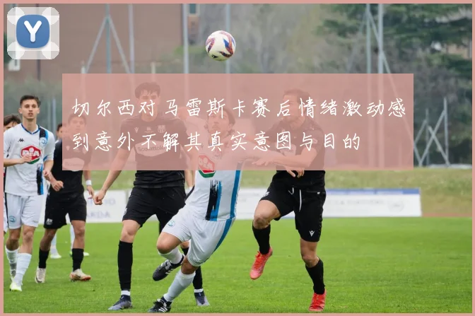 切尔西对马雷斯卡赛后情绪激动感到意外不解其真实意图与目的