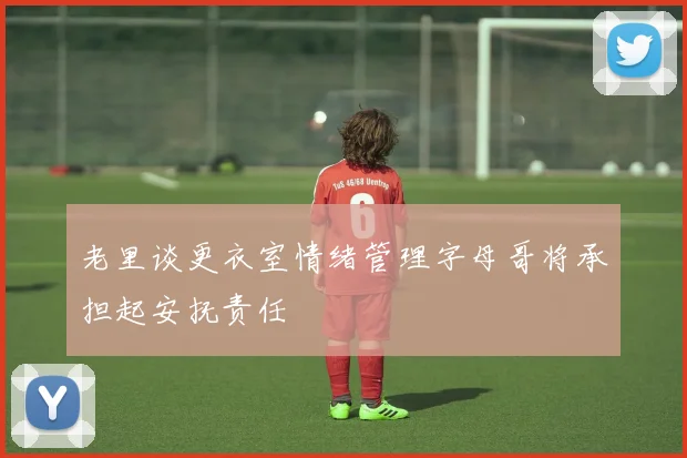 老里谈更衣室情绪管理字母哥将承担起安抚责任